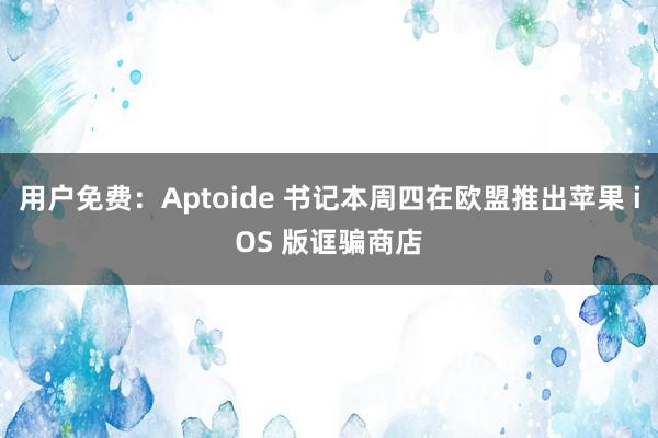 用户免费：Aptoide 书记本周四在欧盟推出苹果 iOS 版诓骗商店