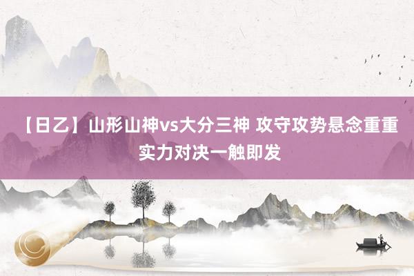 【日乙】山形山神vs大分三神 攻守攻势悬念重重 实力对决一触即发