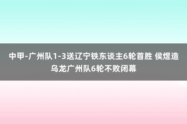 中甲-广州队1-3送辽宁铁东谈主6轮首胜 侯煜造乌龙广州队6轮不败闭幕