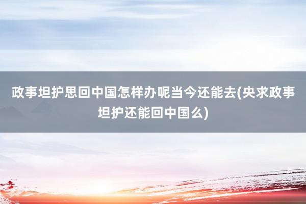 政事坦护思回中国怎样办呢当今还能去(央求政事坦护还能回中国么)