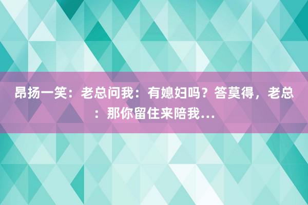 昂扬一笑：老总问我：有媳妇吗？答莫得，老总：那你留住来陪我…