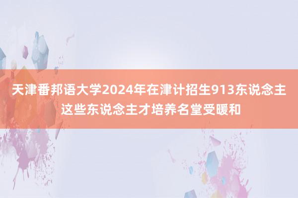 天津番邦语大学2024年在津计招生913东说念主 这些东说念主才培养名堂受暖和