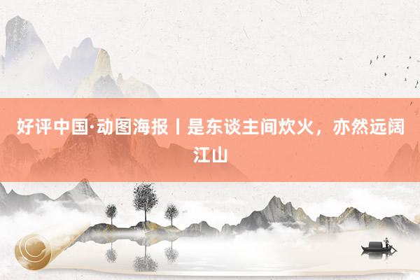 好评中国·动图海报丨是东谈主间炊火，亦然远阔江山