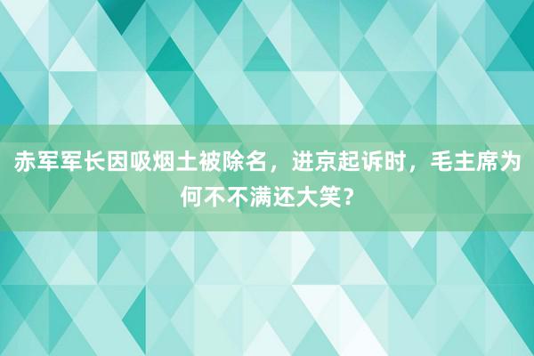 赤军军长因吸烟土被除名，进京起诉时，毛主席为何不不满还大笑？