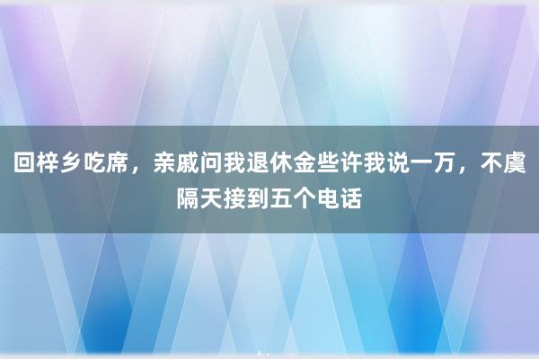 回梓乡吃席，亲戚问我退休金些许我说一万，不虞隔天接到五个电话