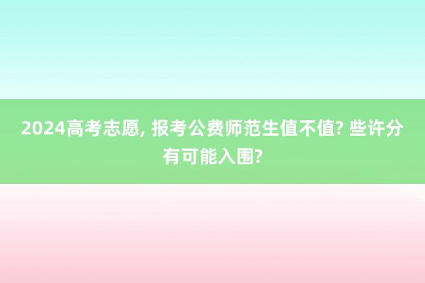 2024高考志愿, 报考公费师范生值不值? 些许分有可能入围?