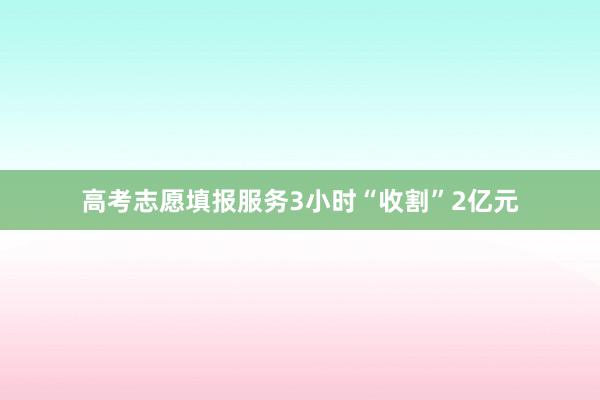 高考志愿填报服务3小时“收割”2亿元