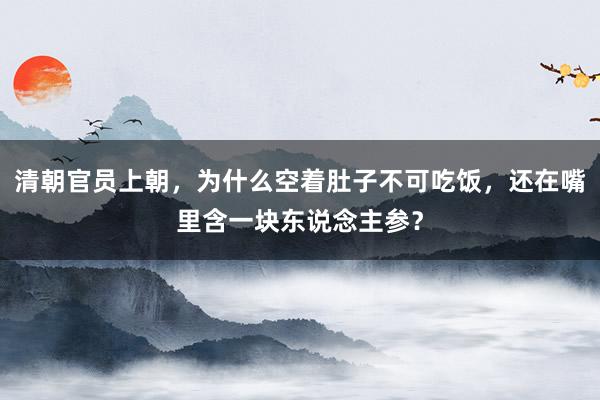 清朝官员上朝，为什么空着肚子不可吃饭，还在嘴里含一块东说念主参？