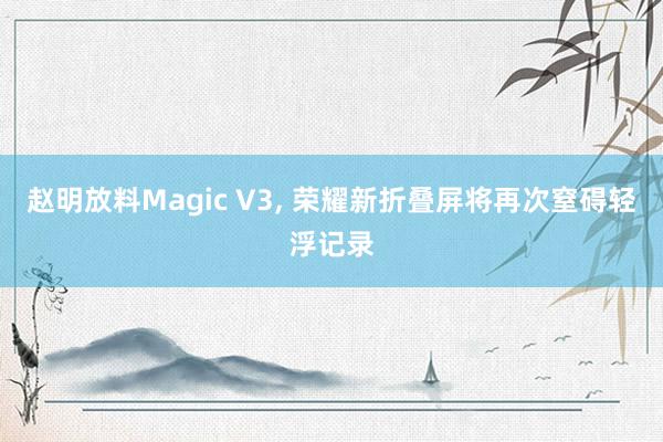 赵明放料Magic V3, 荣耀新折叠屏将再次窒碍轻浮记录