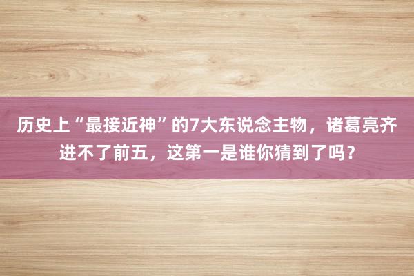 历史上“最接近神”的7大东说念主物，诸葛亮齐进不了前五，这第一是谁你猜到了吗？