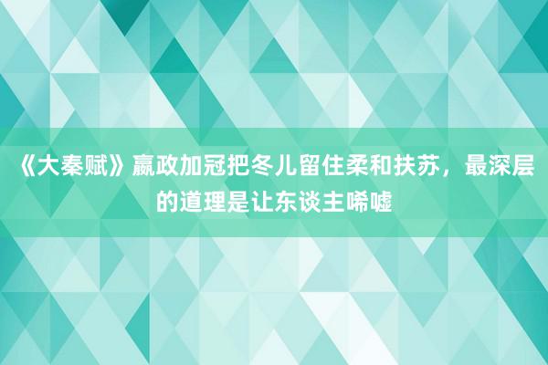 《大秦赋》嬴政加冠把冬儿留住柔和扶苏，最深层的道理是让东谈主唏嘘