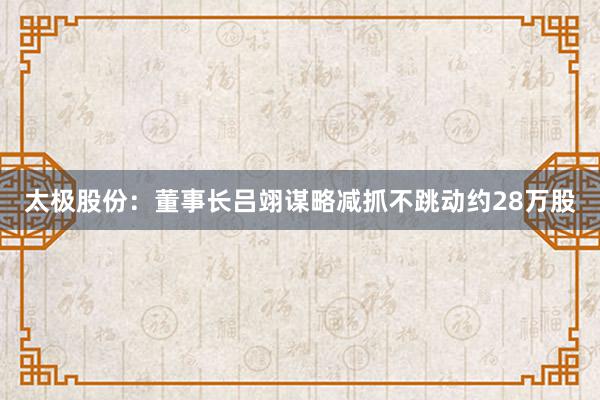 太极股份：董事长吕翊谋略减抓不跳动约28万股