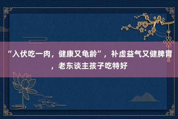 “入伏吃一肉，健康又龟龄”，补虚益气又健脾胃，老东谈主孩子吃特好