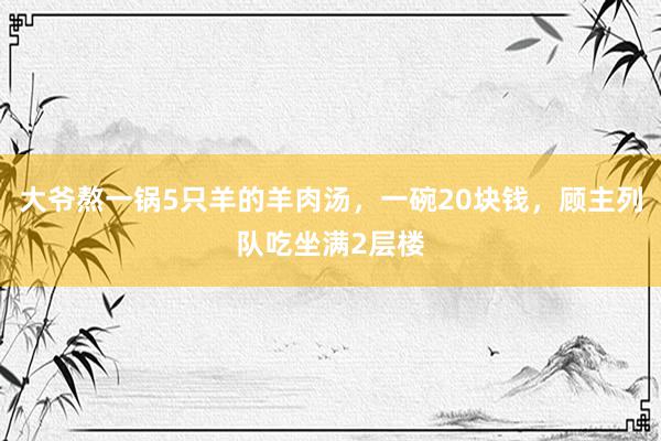 大爷熬一锅5只羊的羊肉汤，一碗20块钱，顾主列队吃坐满2层楼