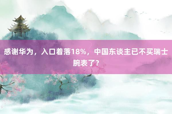 感谢华为，入口着落18%，中国东谈主已不买瑞士腕表了？