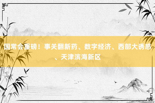 国常会重磅！事关翻新药、数字经济、西部大诱惑、天津滨海新区