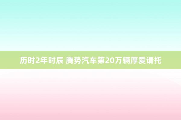 历时2年时辰 腾势汽车第20万辆厚爱请托