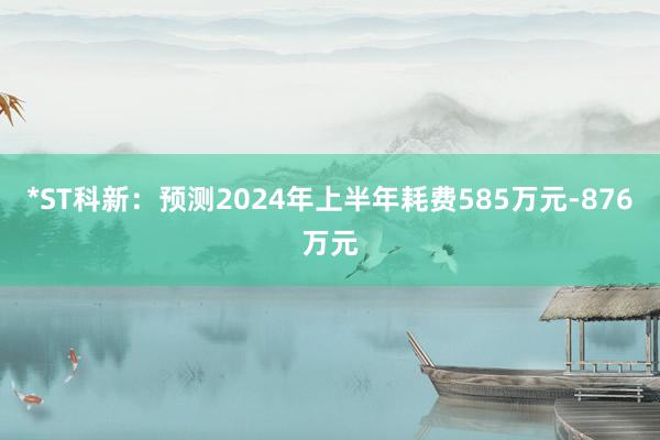 *ST科新：预测2024年上半年耗费585万元-876万元