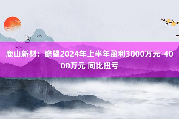 鹿山新材：瞻望2024年上半年盈利3000万元-4000万元 同比扭亏