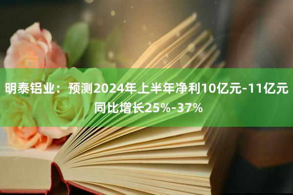 明泰铝业：预测2024年上半年净利10亿元-11亿元 同比增长25%-37%