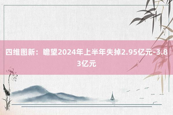 四维图新：瞻望2024年上半年失掉2.95亿元-3.83亿元