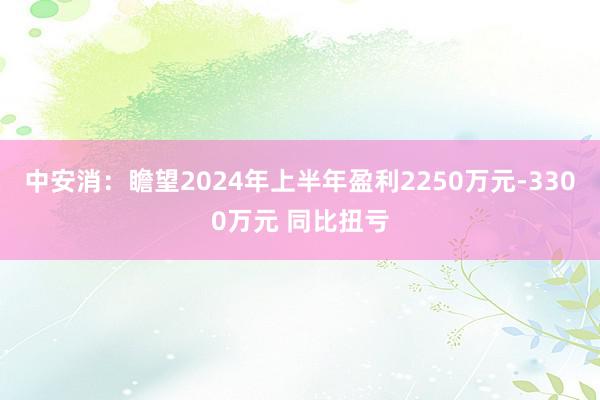 中安消：瞻望2024年上半年盈利2250万元-3300万元 同比扭亏