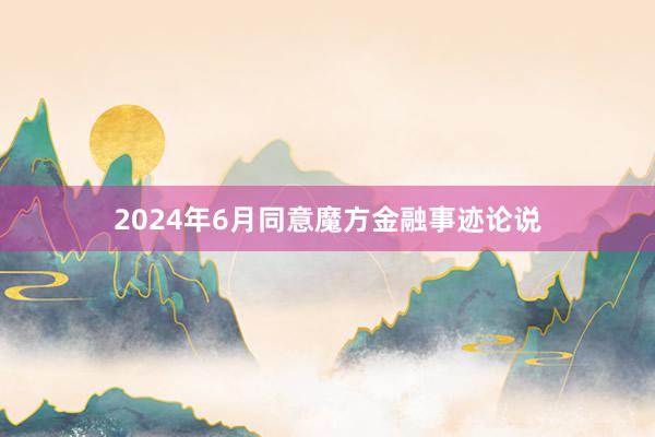 2024年6月同意魔方金融事迹论说