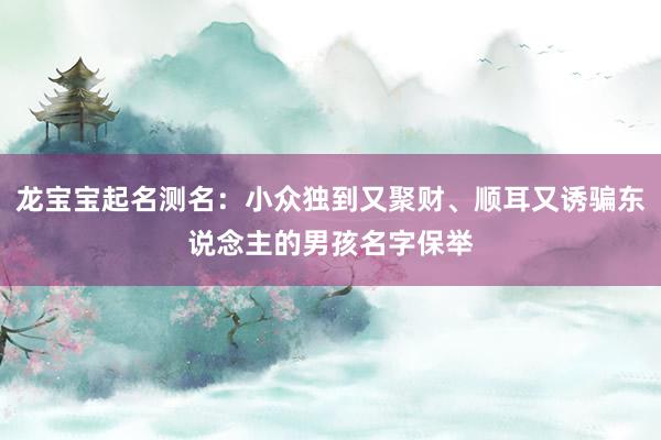 龙宝宝起名测名：小众独到又聚财、顺耳又诱骗东说念主的男孩名字保举