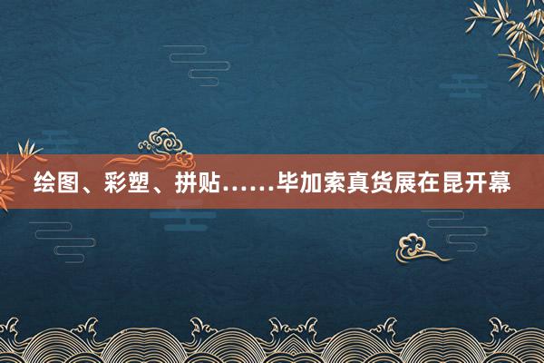 绘图、彩塑、拼贴……毕加索真货展在昆开幕