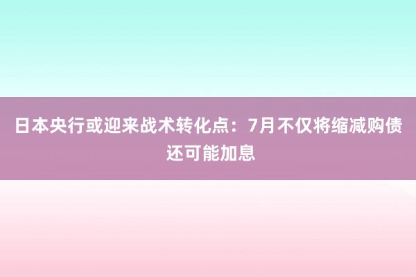 日本央行或迎来战术转化点：7月不仅将缩减购债 还可能加息