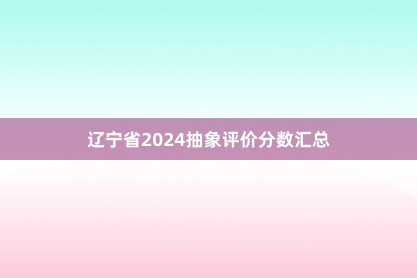 辽宁省2024抽象评价分数汇总