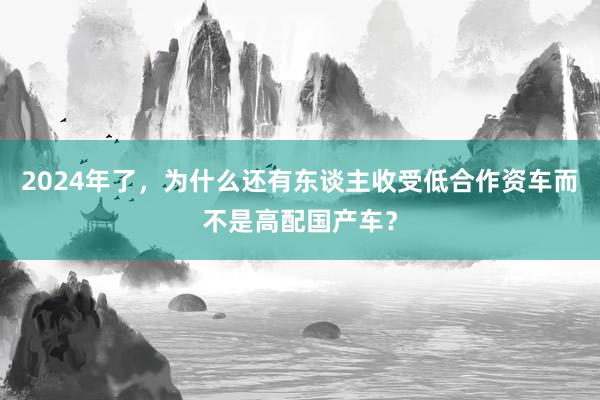 2024年了，为什么还有东谈主收受低合作资车而不是高配国产车？