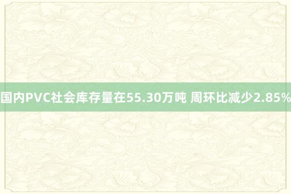 国内PVC社会库存量在55.30万吨 周环比减少2.85%