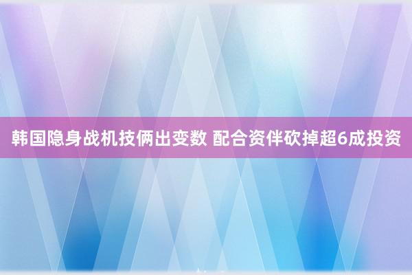 韩国隐身战机技俩出变数 配合资伴砍掉超6成投资