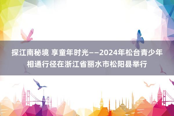 探江南秘境 享童年时光——2024年松台青少年相通行径在浙江省丽水市松阳县举行