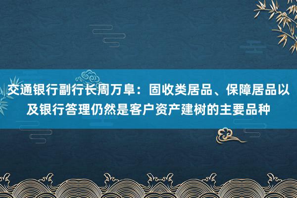 交通银行副行长周万阜：固收类居品、保障居品以及银行答理仍然是客户资产建树的主要品种