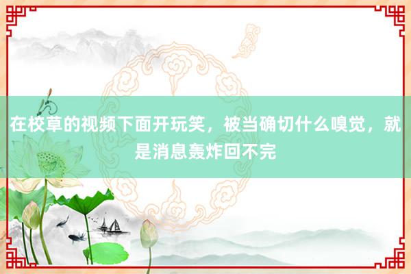 在校草的视频下面开玩笑，被当确切什么嗅觉，就是消息轰炸回不完