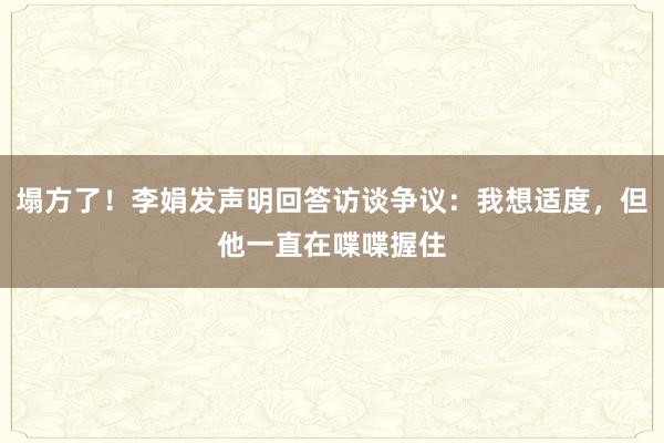 塌方了！李娟发声明回答访谈争议：我想适度，但他一直在喋喋握住