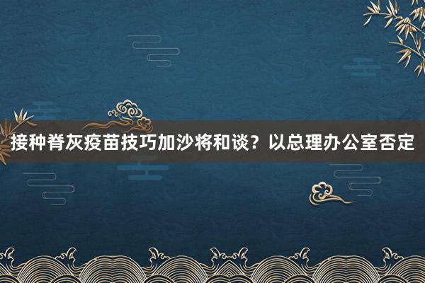 接种脊灰疫苗技巧加沙将和谈？以总理办公室否定