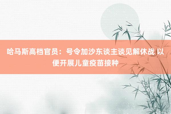 哈马斯高档官员：号令加沙东谈主谈见解休战 以便开展儿童疫苗接种