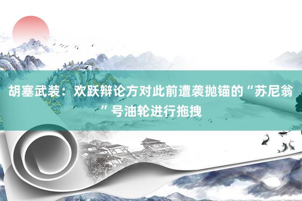 胡塞武装：欢跃辩论方对此前遭袭抛锚的“苏尼翁”号油轮进行拖拽