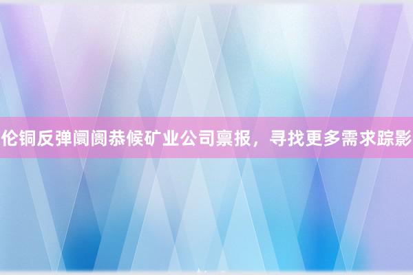 伦铜反弹阛阓恭候矿业公司禀报，寻找更多需求踪影