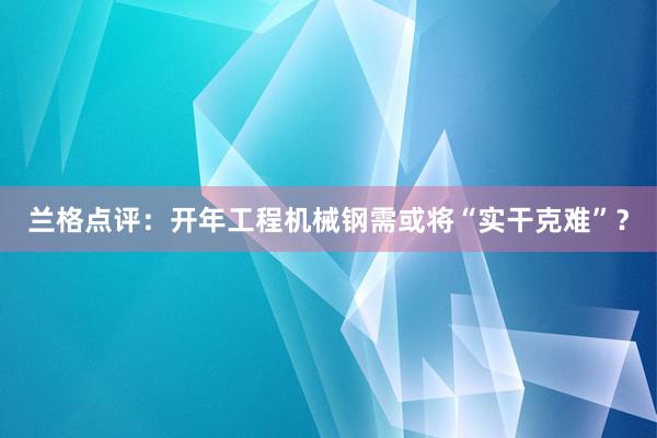 兰格点评：开年工程机械钢需或将“实干克难”？