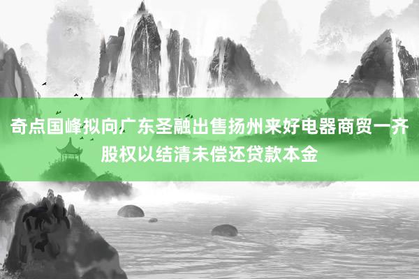 奇点国峰拟向广东圣融出售扬州来好电器商贸一齐股权以结清未偿还贷款本金