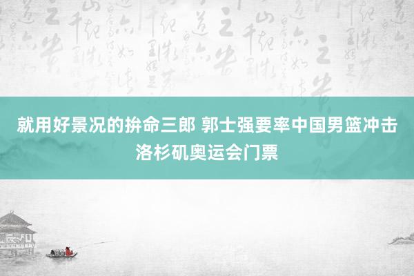 就用好景况的拚命三郎 郭士强要率中国男篮冲击洛杉矶奥运会门票