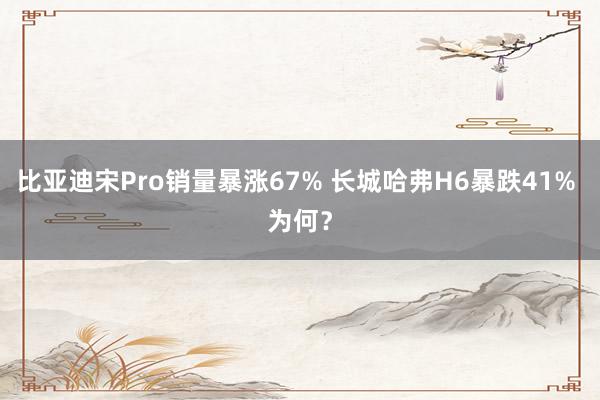 比亚迪宋Pro销量暴涨67% 长城哈弗H6暴跌41% 为何？