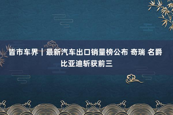 皆市车界｜最新汽车出口销量榜公布 奇瑞 名爵 比亚迪斩获前三