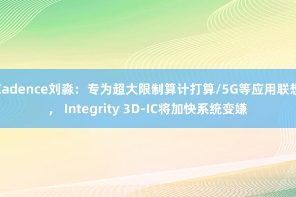 Cadence刘淼：专为超大限制算计打算/5G等应用联想， Integrity 3D-IC将加快系统变嫌