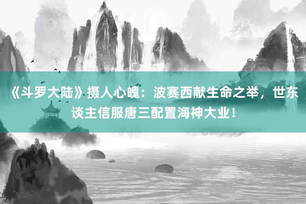 《斗罗大陆》摄人心魄：波赛西献生命之举，世东谈主信服唐三配置海神大业！