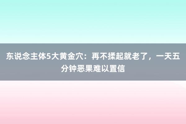 东说念主体5大黄金穴：再不揉起就老了，一天五分钟恶果难以置信